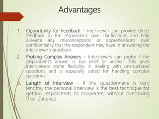 Advantages
1. Opportunity for Feedback – Interviewer can provide direct
feedback to the respondent, give clarifications and help
alleviate any misconceptions or apprehensions over
confidentiality that the respondent may have in answering the
interviewer’s questions
2. Probing Complex Answers – Interviewers can probe if the
respondent’s answer is too brief or unclear. This gives
interviewers some flexibility in dealing with unstructured
questions and is especially suited for handling complex
questions
3. Length of Interview – If the questionnaire is very
lengthy, the personal interview is the best technique for
getting respondents to cooperate, without overtaxing
their patience
 