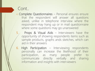 Cont..
4. Complete Questionnaires – Personal ensures ensure
that the respondent will answer all questions
asked, unlike in telephone interview where the
respondent may hang up or in mail questionnaire
where some questions may go unanswered
5. Props & Visual Aids – Interviewers have the
opportunity of showing respondents items such as
sample products, graphs ands sketches, which can
aid in their answers
6. High Participation – Interviewing respondents
personally can increase the likelihood of their
participation, as many people prefer to
communicate directly verbally and sharing
information and insights with interviewers
 