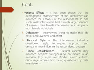 Cont..
4.Variance Effects – It has been shown that the
demographic characteristics of the interviewer can
influence the answers of the respondents. In one
study, male interviewers had a much larger variance
of answers than female interviewers in a sample of
most female individuals
5. Dishonesty – Interviewers cheat to make their life
easier and save time and effort
6. Personal Style – The interviewers individual
questioning style, techniques, approach and
demeanor may influence the respondents’ answers
7. Global Considerations – Cultural aspects may
influence peoples’ willingness to participate in an
interview (e.g. repressive Middle Eastern cultures
discourage females from being questioned by male
interviewers)
 