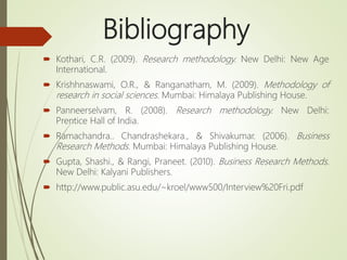 Bibliography
 Kothari, C.R. (2009). Research methodology. New Delhi: New Age
International.
 Krishhnaswami, O.R., & Ranganatham, M. (2009). Methodology of
research in social sciences. Mumbai: Himalaya Publishing House.
 Panneerselvam, R. (2008). Research methodology. New Delhi:
Prentice Hall of India.
 Ramachandra.. Chandrashekara., & Shivakumar. (2006). Business
Research Methods. Mumbai: Himalaya Publishing House.
 Gupta, Shashi., & Rangi, Praneet. (2010). Business Research Methods.
New Delhi: Kalyani Publishers.
 http://www.public.asu.edu/~kroel/www500/Interview%20Fri.pdf
 