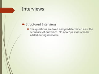 Interviews
 Structured Interviews
 The questions are fixed and predetermined as is the
sequence of questions. No new questions can be
added during interview.
 