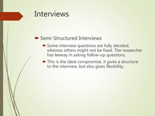 Interviews
 Semi-Structured Interviews
 Some interview questions are fully decided,
whereas others might not be fixed. The researcher
has leeway in asking follow-up questions.
 This is the ideal compromise, it gives a structure
to the interview, but also gives flexibility.
 