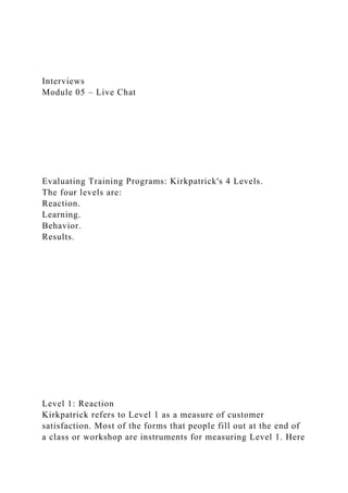 Interviews
Module 05 – Live Chat
Evaluating Training Programs: Kirkpatrick's 4 Levels.
The four levels are:
Reaction.
Learning.
Behavior.
Results.
Level 1: Reaction
Kirkpatrick refers to Level 1 as a measure of customer
satisfaction. Most of the forms that people fill out at the end of
a class or workshop are instruments for measuring Level 1. Here
 