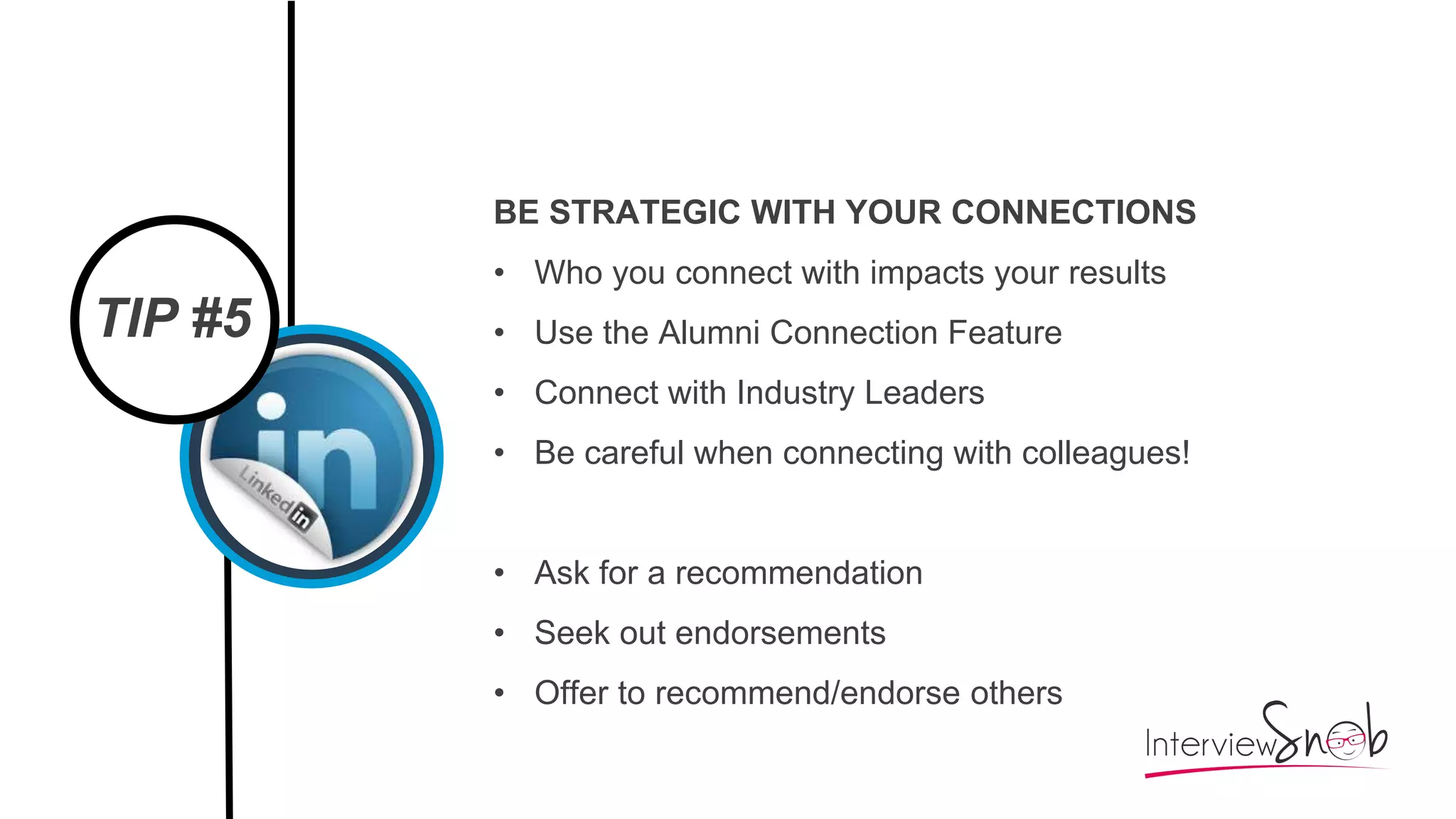 TIP #5
BE STRATEGIC WITH YOUR CONNECTIONS
• Who you connect with impacts your results
• Use the Alumni Connection Feature
• Connect with Industry Leaders
• Be careful when connecting with colleagues!
• Ask for a recommendation
• Seek out endorsements
• Offer to recommend/endorse others
 