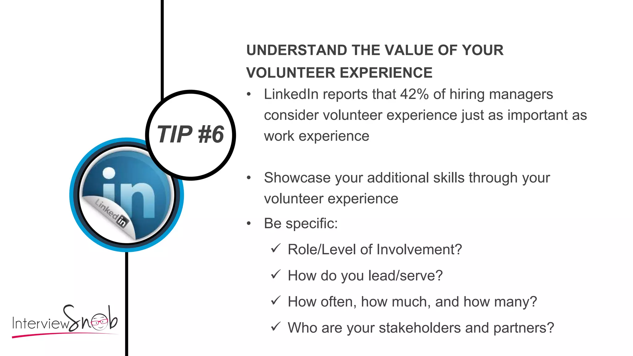 TIP #6
UNDERSTAND THE VALUE OF YOUR
VOLUNTEER EXPERIENCE
• LinkedIn reports that 42% of hiring managers
consider volunteer experience just as important as
work experience
• Showcase your additional skills through your
volunteer experience
• Be specific:
 Role/Level of Involvement?
 How do you lead/serve?
 How often, how much, and how many?
 Who are your stakeholders and partners?
 