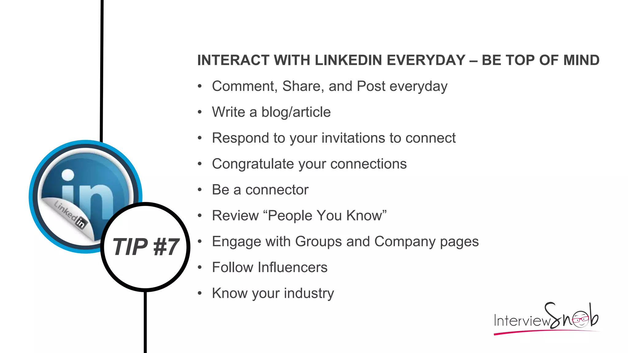 TIP #7
INTERACT WITH LINKEDIN EVERYDAY – BE TOP OF MIND
• Comment, Share, and Post everyday
• Write a blog/article
• Respond to your invitations to connect
• Congratulate your connections
• Be a connector
• Review “People You Know”
• Engage with Groups and Company pages
• Follow Influencers
• Know your industry
 
