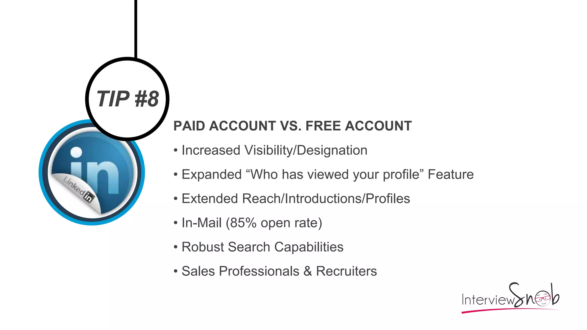 TIP #8
PAID ACCOUNT VS. FREE ACCOUNT
• Increased Visibility/Designation
• Expanded “Who has viewed your profile” Feature
• Extended Reach/Introductions/Profiles
• In-Mail (85% open rate)
• Robust Search Capabilities
• Sales Professionals & Recruiters
 
