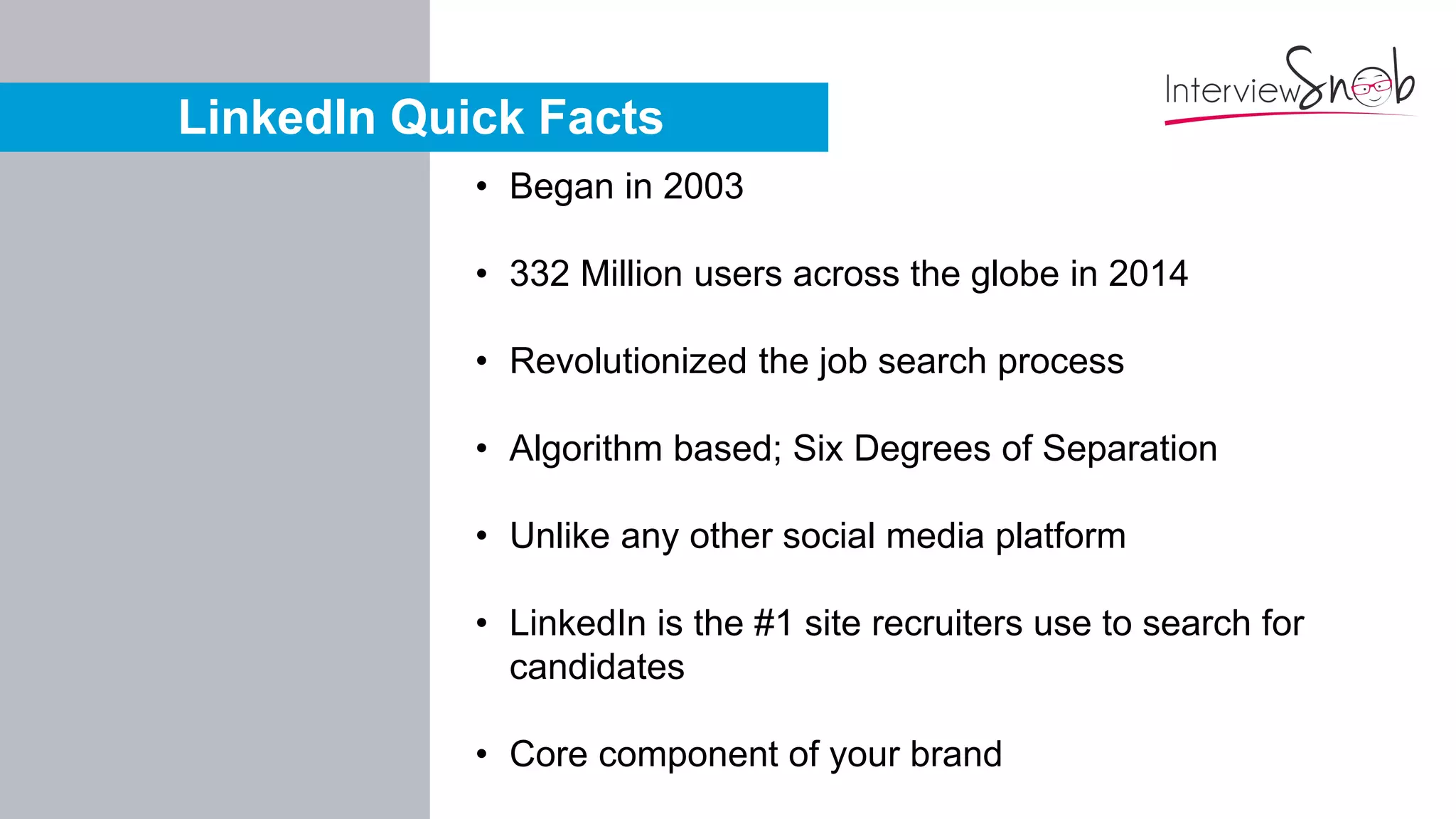 LinkedIn Quick Facts
• Began in 2003
• 332 Million users across the globe in 2014
• Revolutionized the job search process
• Algorithm based; Six Degrees of Separation
• Unlike any other social media platform
• LinkedIn is the #1 site recruiters use to search for
candidates
• Core component of your brand
 