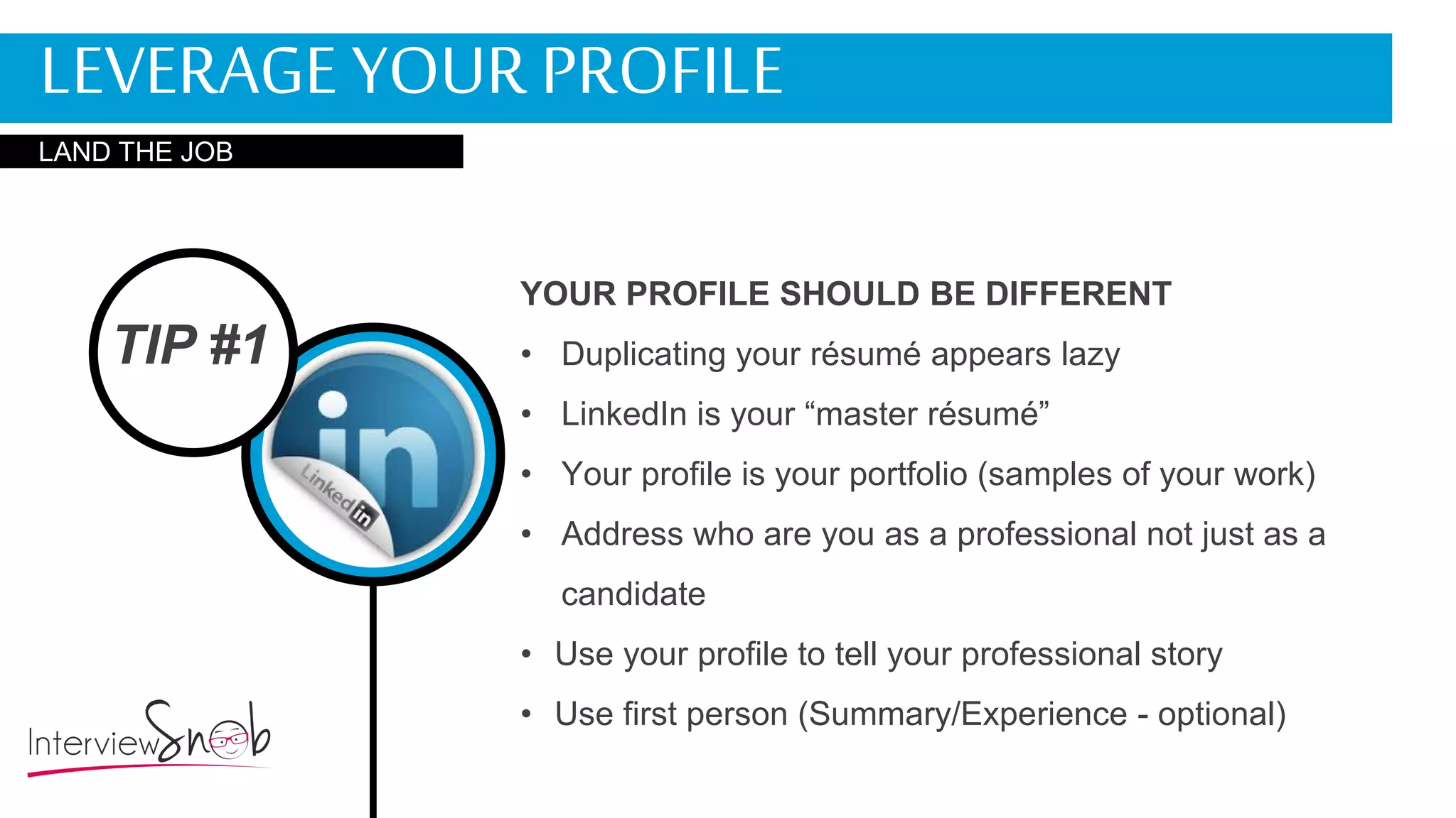 TIP #1
YOUR PROFILE SHOULD BE DIFFERENT
• Duplicating your résumé appears lazy
• LinkedIn is your “master résumé”
• Your profile is your portfolio (samples of your work)
• Address who are you as a professional not just as a
candidate
• Use your profile to tell your professional story
• Use first person (Summary/Experience - optional)
LEVERAGE YOUR PROFILE
LAND THE JOB
 