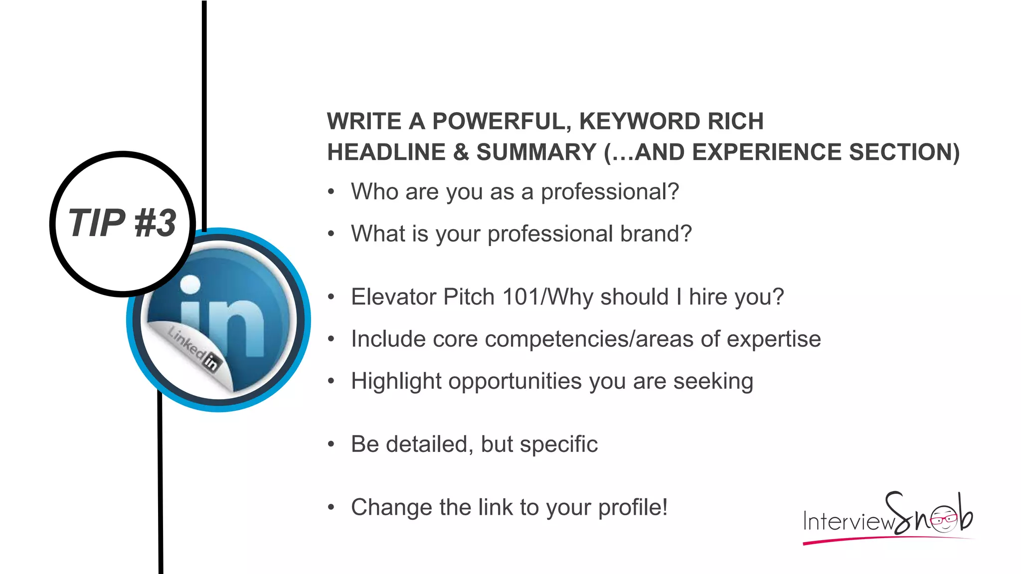 TIP #3
WRITE A POWERFUL, KEYWORD RICH
HEADLINE & SUMMARY (…AND EXPERIENCE SECTION)
• Who are you as a professional?
• What is your professional brand?
• Elevator Pitch 101/Why should I hire you?
• Include core competencies/areas of expertise
• Highlight opportunities you are seeking
• Be detailed, but specific
• Change the link to your profile!
 