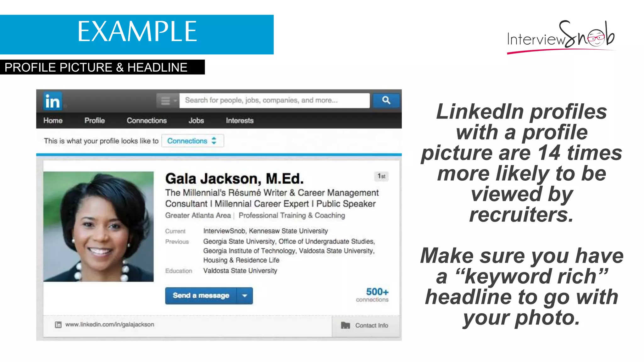 PROFILE PICTURE & HEADLINE
LinkedIn profiles
with a profile
picture are 14 times
more likely to be
viewed by
recruiters.
Make sure you have
a “keyword rich”
headline to go with
your photo.
EXAMPLE
 