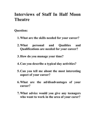 Interviews of Staff In Half Moon
Theatre

Question:

 1. What are the skills needed for your career?

 2. What personal and Qualities and
    Qualifications are needed for your career?

 3. How do you manage your time?

 4. Can you describe a typical day activities?

 5. Can you tell me about the most interesting
    aspect of your career?

 6. What are the ad/disadvantages of your
    career?

 7. What advice would you give any teenagers
    who want to work in the area of your carer?
 