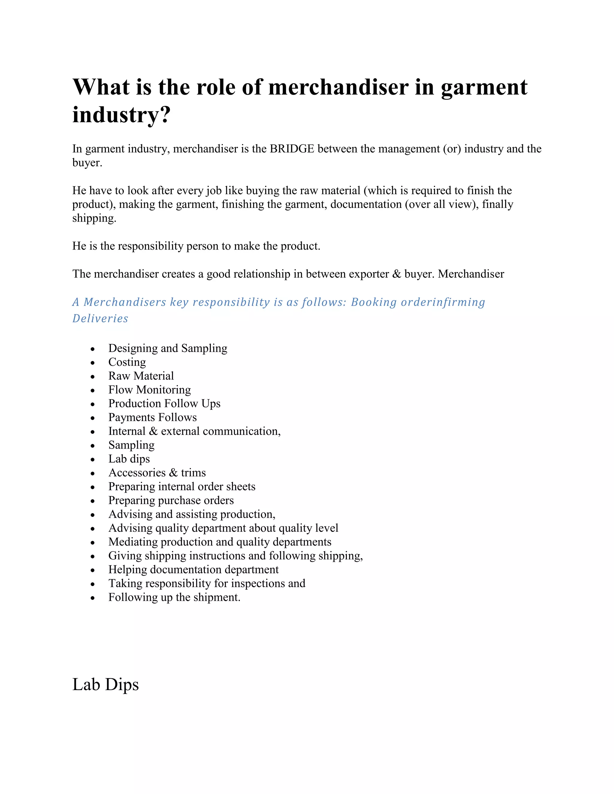 What is the role of merchandiser in garment
industry?
In garment industry, merchandiser is the BRIDGE between the management (or) industry and the
buyer.
He have to look after every job like buying the raw material (which is required to finish the
product), making the garment, finishing the garment, documentation (over all view), finally
shipping.
He is the responsibility person to make the product.
The merchandiser creates a good relationship in between exporter & buyer. Merchandiser
A Merchandisers key responsibility is as follows: Booking orderinfirming
Deliveries
Designing and Sampling
Costing
Raw Material
Flow Monitoring
Production Follow Ups
Payments Follows
Internal & external communication,
Sampling
Lab dips
Accessories & trims
Preparing internal order sheets
Preparing purchase orders
Advising and assisting production,
Advising quality department about quality level
Mediating production and quality departments
Giving shipping instructions and following shipping,
Helping documentation department
Taking responsibility for inspections and
Following up the shipment.
Lab Dips
 