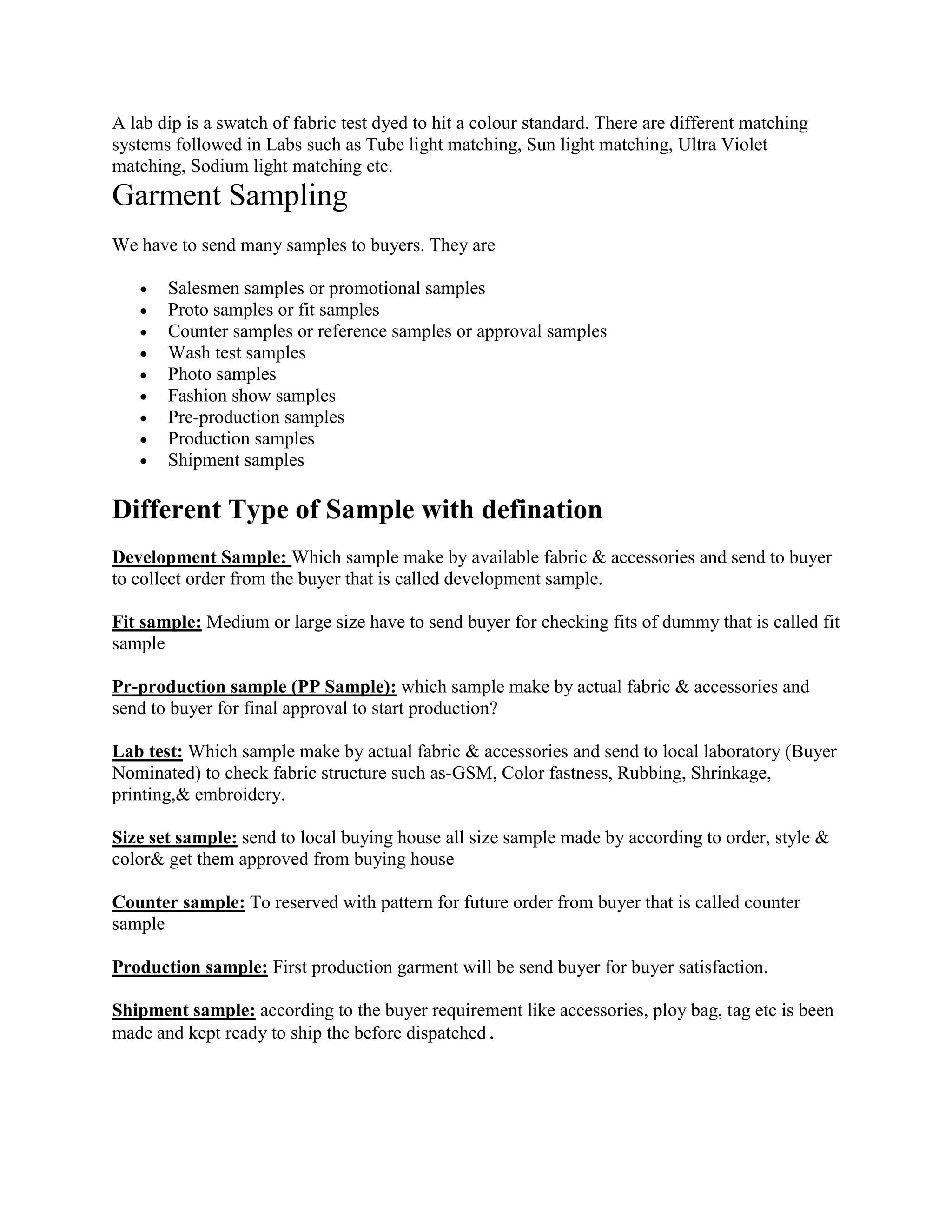 A lab dip is a swatch of fabric test dyed to hit a colour standard. There are different matching
systems followed in Labs such as Tube light matching, Sun light matching, Ultra Violet
matching, Sodium light matching etc.
Garment Sampling
We have to send many samples to buyers. They are
Salesmen samples or promotional samples
Proto samples or fit samples
Counter samples or reference samples or approval samples
Wash test samples
Photo samples
Fashion show samples
Pre-production samples
Production samples
Shipment samples
Different Type of Sample with defination
Development Sample: Which sample make by available fabric & accessories and send to buyer
to collect order from the buyer that is called development sample.
Fit sample: Medium or large size have to send buyer for checking fits of dummy that is called fit
sample
Pr-production sample (PP Sample): which sample make by actual fabric & accessories and
send to buyer for final approval to start production?
Lab test: Which sample make by actual fabric & accessories and send to local laboratory (Buyer
Nominated) to check fabric structure such as-GSM, Color fastness, Rubbing, Shrinkage,
printing,& embroidery.
Size set sample: send to local buying house all size sample made by according to order, style &
color& get them approved from buying house
Counter sample: To reserved with pattern for future order from buyer that is called counter
sample
Production sample: First production garment will be send buyer for buyer satisfaction.
Shipment sample: according to the buyer requirement like accessories, ploy bag, tag etc is been
made and kept ready to ship the before dispatched
 