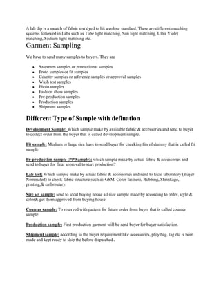 A lab dip is a swatch of fabric test dyed to hit a colour standard. There are different matching
systems followed in Labs such as Tube light matching, Sun light matching, Ultra Violet
matching, Sodium light matching etc.
Garment Sampling
We have to send many samples to buyers. They are
Salesmen samples or promotional samples
Proto samples or fit samples
Counter samples or reference samples or approval samples
Wash test samples
Photo samples
Fashion show samples
Pre-production samples
Production samples
Shipment samples
Different Type of Sample with defination
Development Sample: Which sample make by available fabric & accessories and send to buyer
to collect order from the buyer that is called development sample.
Fit sample: Medium or large size have to send buyer for checking fits of dummy that is called fit
sample
Pr-production sample (PP Sample): which sample make by actual fabric & accessories and
send to buyer for final approval to start production?
Lab test: Which sample make by actual fabric & accessories and send to local laboratory (Buyer
Nominated) to check fabric structure such as-GSM, Color fastness, Rubbing, Shrinkage,
printing,& embroidery.
Size set sample: send to local buying house all size sample made by according to order, style &
color& get them approved from buying house
Counter sample: To reserved with pattern for future order from buyer that is called counter
sample
Production sample: First production garment will be send buyer for buyer satisfaction.
Shipment sample: according to the buyer requirement like accessories, ploy bag, tag etc is been
made and kept ready to ship the before dispatched
 