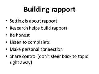 Building rapport
• Setting is about rapport
• Research helps build rapport
• Be honest
• Listen to complaints
• Make personal connection
• Share control (don’t steer back to topic
right away)
 