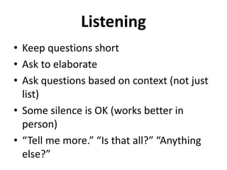Listening
• Keep questions short
• Ask to elaborate
• Ask questions based on context (not just
list)
• Some silence is OK (works better in
person)
• “Tell me more.” “Is that all?” “Anything
else?”
 