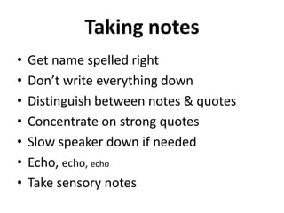 Taking notes
• Get name spelled right
• Don’t write everything down
• Distinguish between notes & quotes
• Concentrate on strong quotes
• Slow speaker down if needed
• Echo, echo, echo
• Take sensory notes
 
