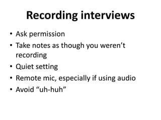 Recording interviews
• Ask permission
• Take notes as though you weren’t
recording
• Quiet setting
• Remote mic, especially if using audio
• Avoid “uh-huh”
 