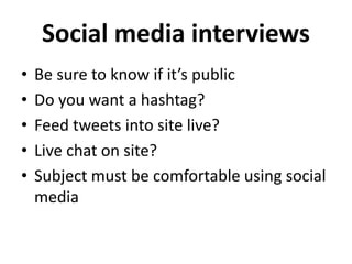Social media interviews
• Be sure to know if it’s public
• Do you want a hashtag?
• Feed tweets into site live?
• Live chat on site?
• Subject must be comfortable using social
media
 