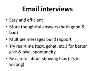Email interviews
• Easy and efficient
• More thoughtful answers (both good &
bad)
• Multiple messages build rapport
• Try real-time (text, gchat, etc.) for better
give & take, spontaneity
• Be careful about showing bias (it’s in
writing)
 