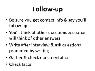 Follow-up
• Be sure you get contact info & say you’ll
follow up
• You’ll think of other questions & source
will think of other answers
• Write after interview & ask questions
prompted by writing
• Gather & check documentation
• Check facts
 