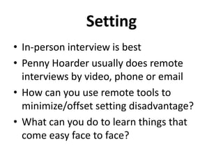 Setting
• In-person interview is best
• Penny Hoarder usually does remote
interviews by video, phone or email
• How can you use remote tools to
minimize/offset setting disadvantage?
• What can you do to learn things that
come easy face to face?
 