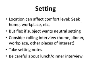 Setting
• Location can affect comfort level: Seek
home, workplace, etc.
• But flex if subject wants neutral setting
• Consider rolling interview (home, dinner,
workplace, other places of interest)
• Take setting notes
• Be careful about lunch/dinner interview
 