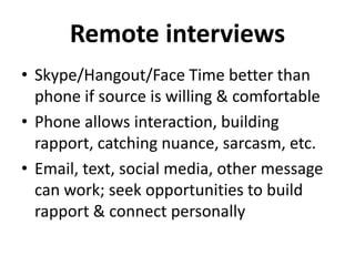 Remote interviews
• Skype/Hangout/Face Time better than
phone if source is willing & comfortable
• Phone allows interaction, building
rapport, catching nuance, sarcasm, etc.
• Email, text, social media, other message
can work; seek opportunities to build
rapport & connect personally
 
