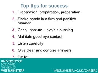 Top tips for success
1. Preparation, preparation, preparation!
2. Shake hands in a firm and positive
manner
3. Check posture – avoid slouching
4. Maintain good eye contact
5. Listen carefully
6. Give clear and concise answers
7. Smile!
 