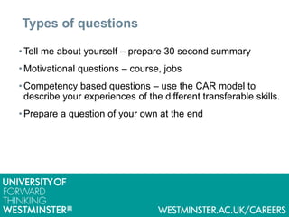Types of questions
• Tell me about yourself – prepare 30 second summary
• Motivational questions – course, jobs
• Competency based questions – use the CAR model to
describe your experiences of the different transferable skills.
• Prepare a question of your own at the end
 