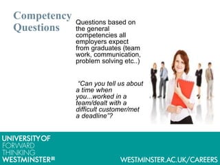 Competency
Questions
Questions based on
the general
competencies all
employers expect
from graduates (team
work, communication,
problem solving etc..)
“Can you tell us about
a time when
you...worked in a
team/dealt with a
difficult customer/met
a deadline”?
 