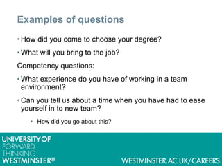 Examples of questions
• How did you come to choose your degree?
• What will you bring to the job?
Competency questions:
• What experience do you have of working in a team
environment?
• Can you tell us about a time when you have had to ease
yourself in to new team?
 How did you go about this?
 