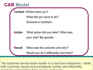 CAR Model
Context Where were you?
What did you have to do?
Scenario or problem
Action What action did you take? What was
your role? Be specific.
Result What was the outcome and why?
Would you do it differently next time?
“As customer service team leader in a fast food restaurant, I dealt
with customer issues and complaints quickly and efficiently,
 
