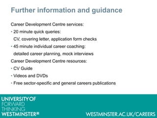 Further information and guidance
Career Development Centre services:
• 20 minute quick queries:
CV, covering letter, application form checks
• 45 minute individual career coaching:
detailed career planning, mock interviews
Career Development Centre resources:
• CV Guide
• Videos and DVDs
• Free sector-specific and general careers publications
 