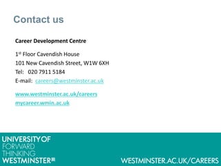 Contact us
Career Development Centre
1st Floor Cavendish House
101 New Cavendish Street, W1W 6XH
Tel: 020 7911 5184
E-mail: careers@westminster.ac.uk
www.westminster.ac.uk/careers
mycareer.wmin.ac.uk
 