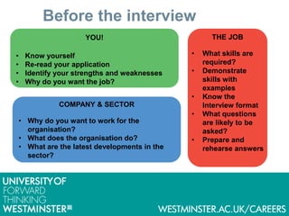 Before the interview
YOU!
• Know yourself
• Re-read your application
• Identify your strengths and weaknesses
• Why do you want the job?
COMPANY & SECTOR
• Why do you want to work for the
organisation?
• What does the organisation do?
• What are the latest developments in the
sector?
THE JOB
• What skills are
required?
• Demonstrate
skills with
examples
• Know the
Interview format
• What questions
are likely to be
asked?
• Prepare and
rehearse answers
 