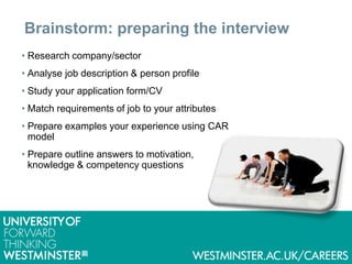 Brainstorm: preparing the interview
• Research company/sector
• Analyse job description & person profile
• Study your application form/CV
• Match requirements of job to your attributes
• Prepare examples your experience using CAR
model
• Prepare outline answers to motivation,
knowledge & competency questions
 