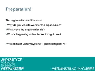 Preparation!
The organisation and the sector
• Why do you want to work for the organisation?
• What does the organisation do?
• What’s happening within the sector right now?
• Westminster Library systems – journals/reports??
 
