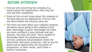 BEFORE INTERVIEW
 Find out info concerning the company. E.g.
history about the organization, what they are
into and their competitor.
 Study all the current issues about the company or
the post/job you are applying for, find out who
was there before the vacancy came out.
 The more you learn about your callback company,
the better you're going to feel walking in that
door. Knowledge is power. Knowledge will make
you more confident in your attitude and your
answers. You know this stuff. You've studied it!
Knowledge about the company products,
services, protocols and procedures shows the
interviewer that you're proactive, with an eye for
detail and an appreciation for the power of
preparation. In other words, you'll make a
positive impression.
dip
 