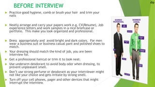 BEFORE INTERVIEW
 Practice good hygiene, comb or brush your hair and trim your
nails
 Neatly arrange and carry your papers work e.g. CV(Resume), Job
experience letters and work samples in a nice briefcase or
portfolio. This make you look organized and professional.
 Dress appropriately and avoid bright and dark colors. For men
wear a business suit or business casual pant and polished shoes to
match.
 Your dressing should match the kind of job, you are been
interview for.
 Get a professional haircut or trim it to look neat.
 Use underarm deodorant to avoid body odor when dressing, to
prevent unpleasant smell.
 Don’t use strong perfume or deodorant as your interviewer might
not like your choice and gets irritate by strong smell.
 Turn off your cell phones, pager and other devices that might
interrupt the interview.
dip
 