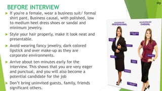 BEFORE INTERVIEW
 If you're a female, wear a business suit/ formal
shirt pant, Business causal, with polished, low
to medium heel dress shoes or sandal and
minimum jewelry.
 Style your hair properly, make it look neat and
presentable.
 Avoid wearing fancy jewelry, dark colored
lipstick and over make-up as they are
corporate environments.
 Arrive about ten minutes early for the
interview. This shows that you are very eager
and punctual, and you will also become a
potential candidate for the job
 Don’t bring uninvited guests, family, friends
significant others.
dip
 