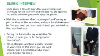DURING INTERVIEW
• Smile gently a bit as it shows that you are happy and
interested for the interview and the post you are applying
for, and it also show you are very positive person.
dip
• Wish the interviewer Good morning/After/Evening as
per the time of the interview, and your hand shake must
be firm and cool. you must not sit until you are told to,
then say thank you.
• During the handshake say words like "I'm
please to meet you or I'm happy to be
here today“.
• Sit up straight, and lean slightly forward
in your chair as this shows you are well
manner and a professional who knows
what he/she his doing.
 