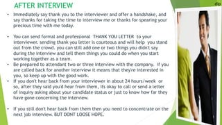 dip
• Immediately say thank you to the interviewer and offer a handshake, and
say thanks for taking the time to interview me or thanks for spearing your
precious time with me today.
• You can send formal and professional THANK YOU LETTER to your
interviewer. sending thank you letter is courteous and will help you stand
out from the crowd. you can still add one or two things you didn't say
during the interview and tell them things you could do when you start
working together as a team.
• Be prepared to attendant two or three interview with the company. if you
are called back for another interview it means that they're interested in
you, so keep up with the good work.
• If you don't hear back from your interviewer in about 24 hours/week or
so, after they said you'd hear from them, its okay to call or send a letter
of inquiry asking about your candidate status or just to know how far they
have gone concerning the interview.
• If you still don't hear back from them then you need to concentrate on the
next job interview. BUT DONT LOOSE HOPE.
AFTER INTERVIEW
 