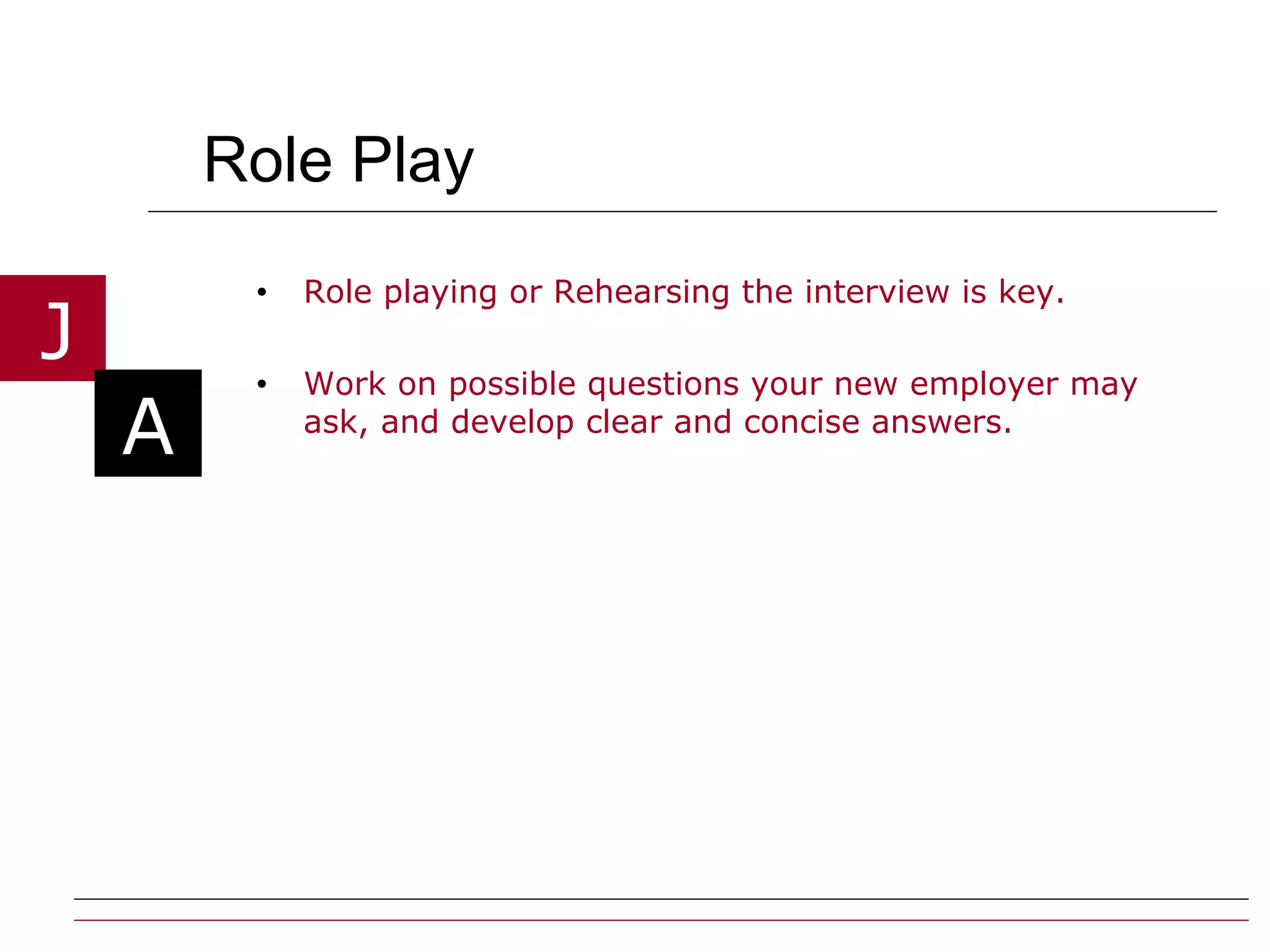 Role Play Role playing or Rehearsing the interview is key.  Work on possible questions your new employer may ask, and develop clear and concise answers. 