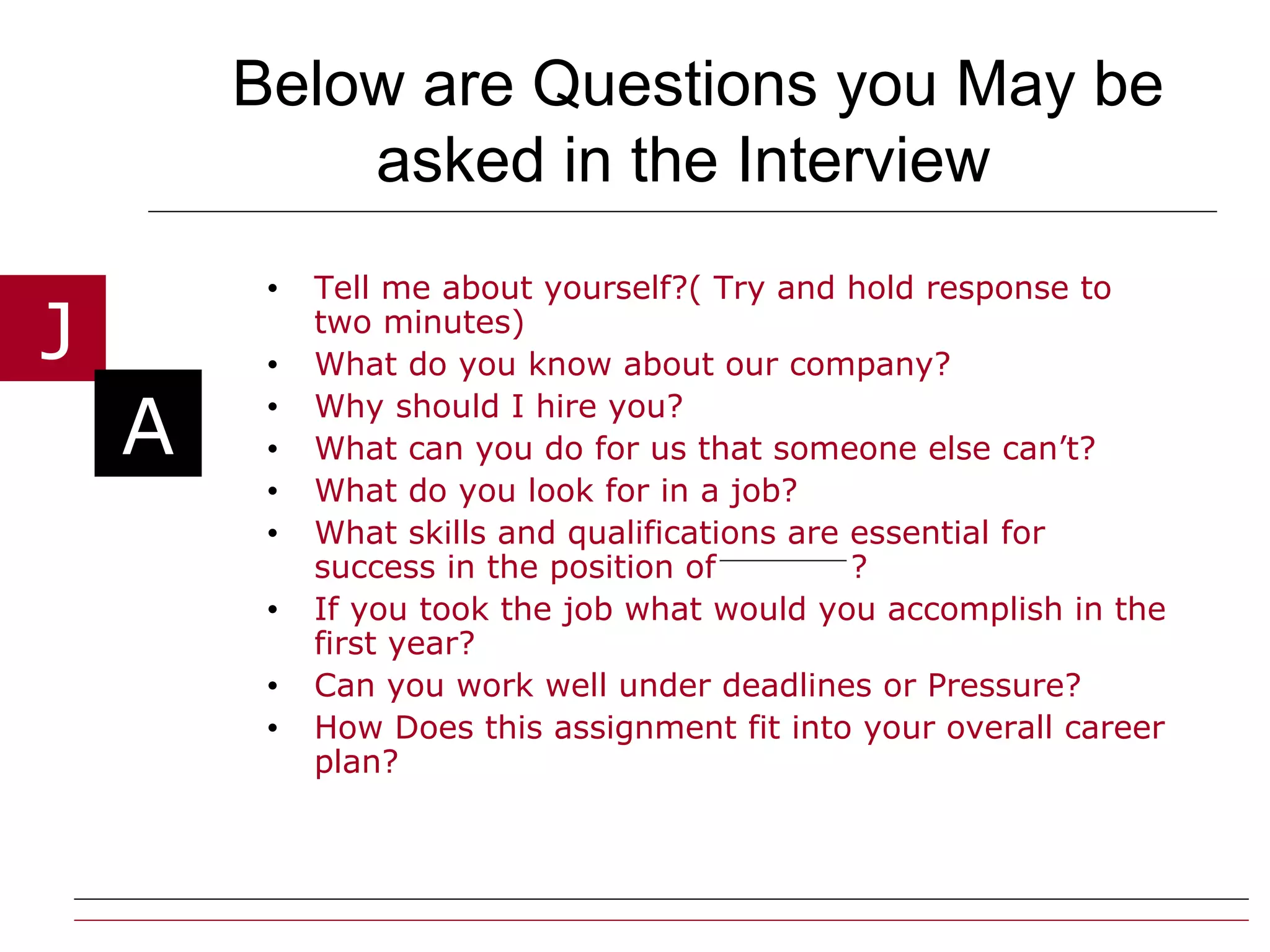 Below are Questions you May be asked in the Interview   Tell me about yourself?( Try and hold response to two minutes) What do you know about our company? Why should I hire you? What can you do for us that someone else can’t? What do you look for in a job? What skills and qualifications are essential for success in the position of  ? If you took the job what would you accomplish in the first year? Can you work well under deadlines or Pressure? How Does this assignment fit into your overall career plan? 