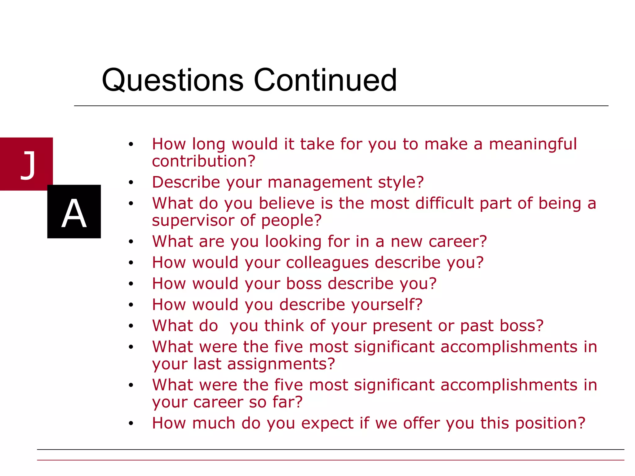 Questions Continued  How long would it take for you to make a meaningful contribution? Describe your management style? What do you believe is the most difficult part of being a supervisor of people? What are you looking for in a new career? How would your colleagues describe you? How would your boss describe you? How would you describe yourself? What do  you think of your present or past boss? What were the five most significant accomplishments in your last assignments? What were the five most significant accomplishments in your career so far? How much do you expect if we offer you this position? 