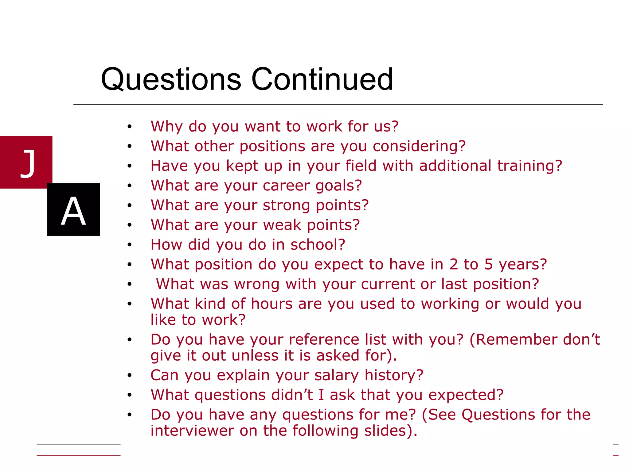 Questions Continued  Why do you want to work for us? What other positions are you considering? Have you kept up in your field with additional training? What are your career goals? What are your strong points? What are your weak points? How did you do in school? What position do you expect to have in 2 to 5 years? What was wrong with your current or last position? What kind of hours are you used to working or would you like to work? Do you have your reference list with you? (Remember don’t give it out unless it is asked for). Can you explain your salary history? What questions didn’t I ask that you expected? Do you have any questions for me? (See Questions for the interviewer on the following slides). 