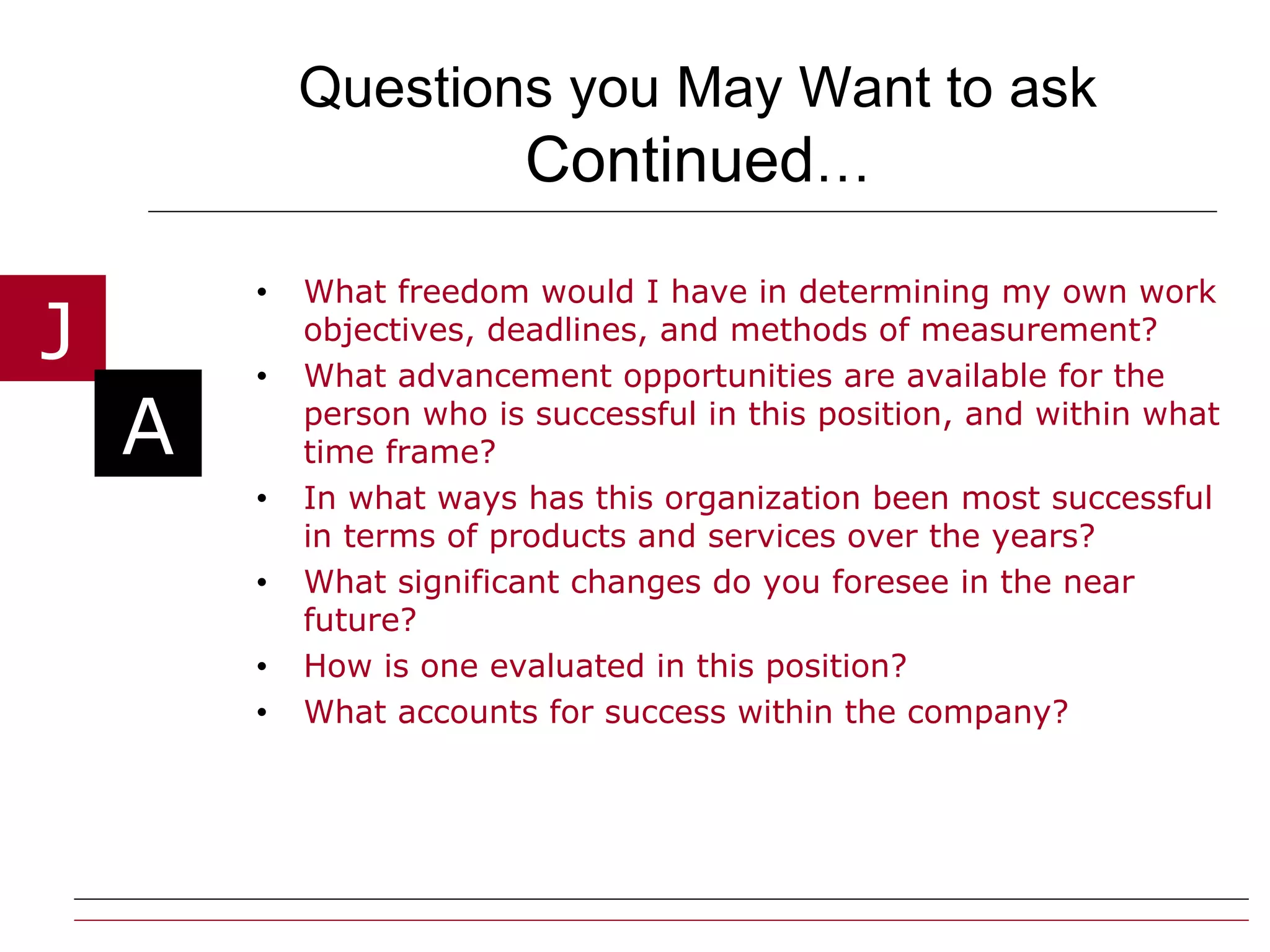 Questions you May Want to ask  Continued … What freedom would I have in determining my own work objectives, deadlines, and methods of measurement? What advancement opportunities are available for the person who is successful in this position, and within what time frame? In what ways has this organization been most successful in terms of products and services over the years? What significant changes do you foresee in the near future? How is one evaluated in this position? What accounts for success within the company? 