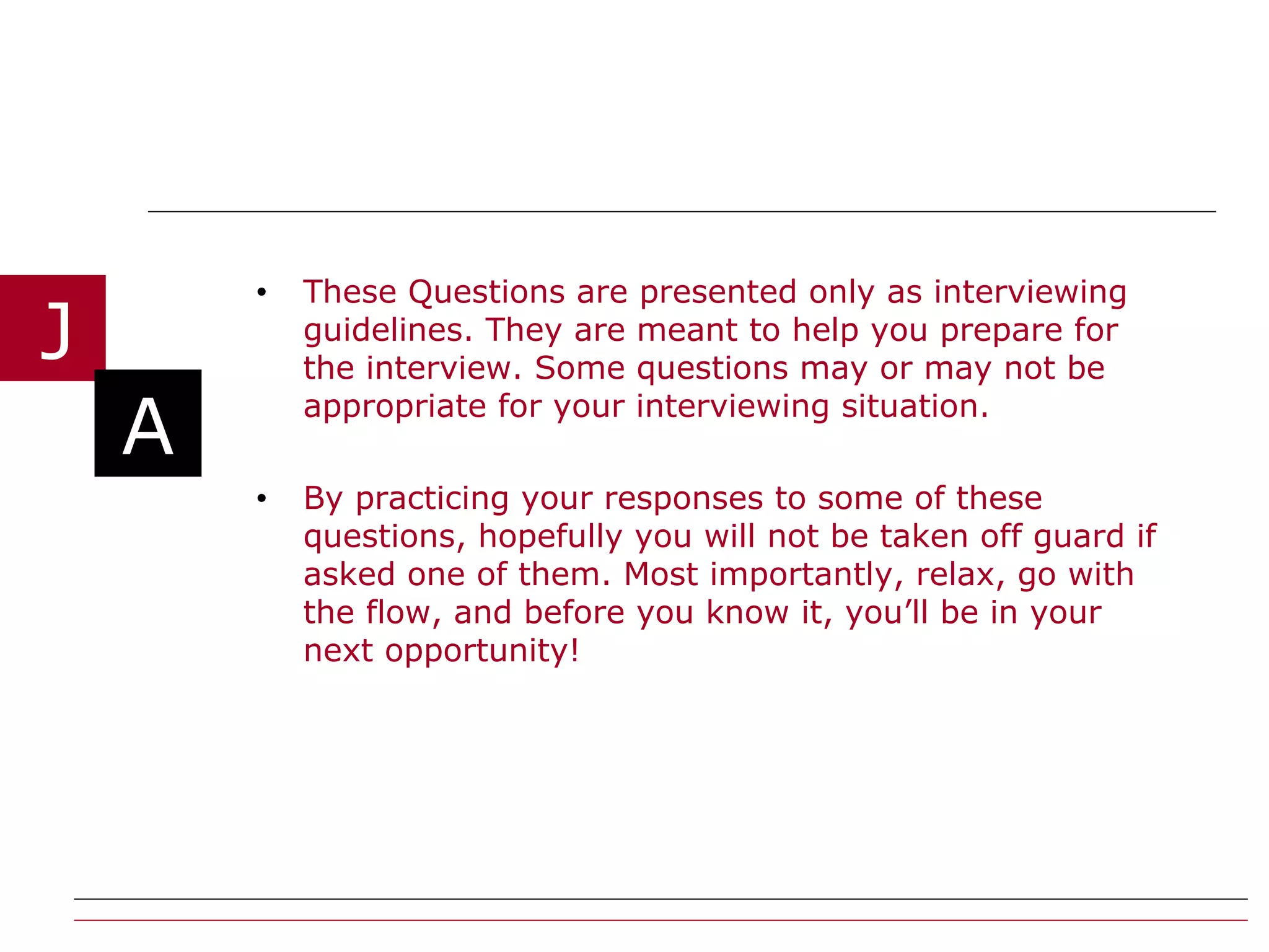 These Questions are presented only as interviewing guidelines. They are meant to help you prepare for the interview. Some questions may or may not be appropriate for your interviewing situation. By practicing your responses to some of these questions, hopefully you will not be taken off guard if asked one of them. Most importantly, relax, go with the flow, and before you know it, you’ll be in your next opportunity!  